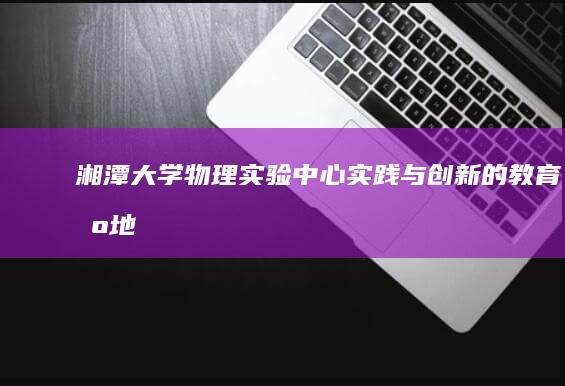 湘潭大学物理实验中心：实践与创新的教育基地